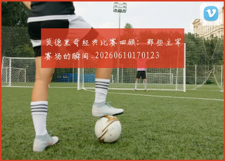 莫德里奇经典比赛回顾：那些主宰赛场的瞬间_20260610170123