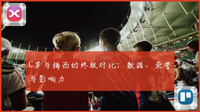 C罗与梅西的终极对比：数据、荣誉与影响力