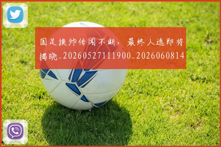 国足换帅传闻不断,最终人选即将揭晓_20260527111900_20260608142910