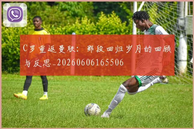 C罗重返曼联：那段回归岁月的回顾与反思_20260606165506