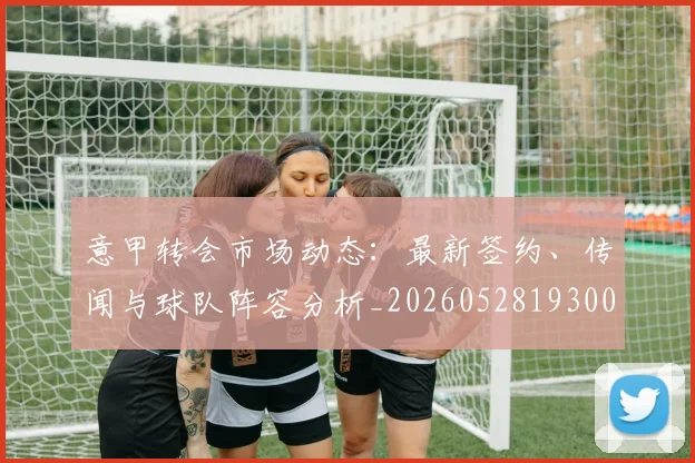 意甲转会市场动态：最新签约、传闻与球队阵容分析_20260528193001