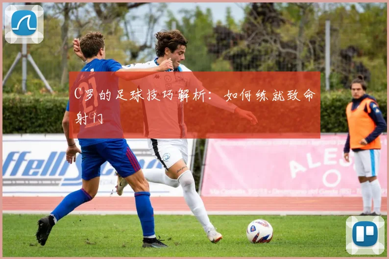 C罗的足球技巧解析：如何练就致命射门