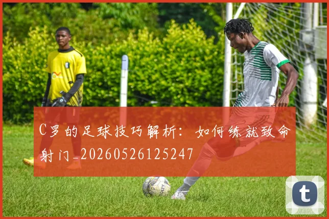 C罗的足球技巧解析：如何练就致命射门_20260526125247