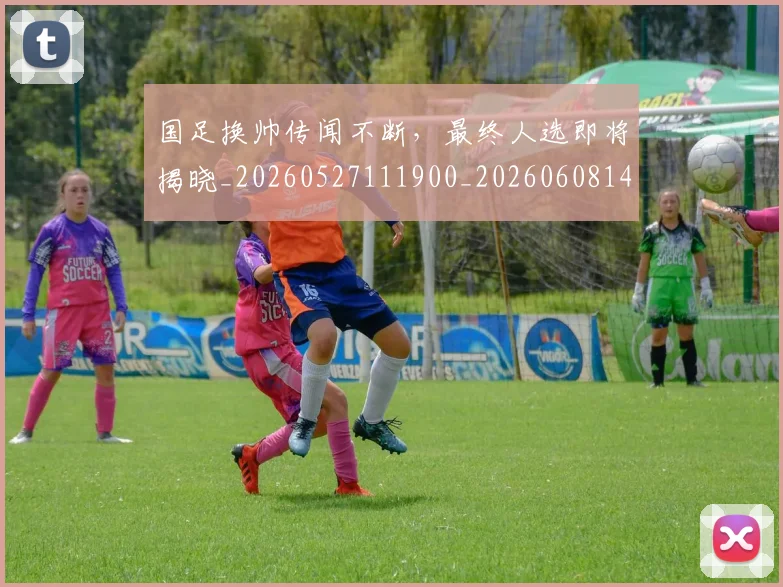 国足换帅传闻不断，最终人选即将揭晓_20260527111900_20260608142910