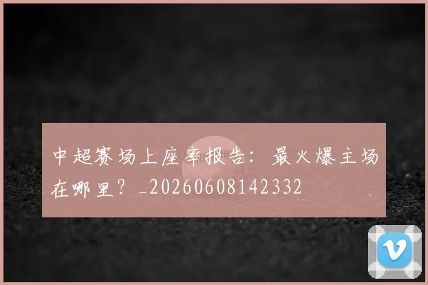 中超赛场上座率报告：最火爆主场在哪里？_20260608142332